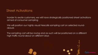 Inorder to excite customers, we will have strategically positioned street activations
aimed at consumer sampling
We will position our highly visual Nescafe sampling cart on selected round-
abouts
The sampling cart will be roving and as such will be positioned on a different
high traffic round about on different days
Street Activations
eomarketing
 