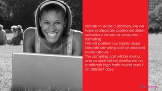 Inorder to excite customers, we will
have strategically positioned street
activations aimed at consumer
sampling
We will position our highly visual
Nescafe sampling cart on selected
round-abouts
The sampling cart will be roving
and as such will be positioned on
a different high traffic round about
on different days
eomarketing
 