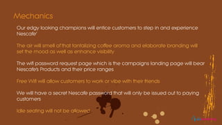 Our edgy looking champions will entice customers to step in and experience
Nescafe’
The air will smell of that tantalizing coffee aroma and elaborate branding will
set the mood as well as enhance visibility
The wifi password request page which is the campaigns landing page will bear
Nescafe’s Products and their price ranges
Free Wifi will allow customers to work or vibe with their friends
We will have a secret Nescafe password that will only be issued out to paying
customers
Idle seating will not be allowed
Mechanics
eomarketing
 