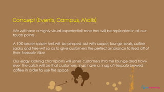 We will have a highly visual experiential zone that will be replicated in all our
touch points
A 100 seater spider tent will be pimped out with carpet, lounge seats, coffee
sacks and free wifi so as to give customers the perfect ambiance to feed off of
their Nescafe Vibe
Our edgy looking champions will usher customers into the lounge area how-
ever the catch will be that customers must have a mug of Nescafe brewed
coffee in order to use the space
Concept (Events, Campus, Malls)
eomarketing
 