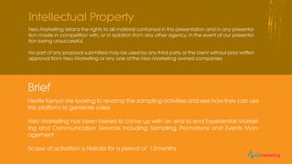 Neo Marketing retains the rights to all material contained in this presentation and in any presenta-
tion made in competition with, or in isolation from any other agency, in the event of our presenta-
tion being unsuccessful.
No part of any proposal submitted may be used by any third party or the client without prior written
approval from Neo Marketing or any one of the Neo Marketing owned companies
Intellectual Property
Nestle Kenya are looking to revamp the sampling activities and see how they can use
this platform to generate sales
Neo Marketing has been tasked to come up with an end to end Experiential Market-
ing and Communication Services including Sampling, Promotions and Events Man-
agement
Scope of activation is Nairobi for a period of 12months
Brief
eomarketingeomarketing
 