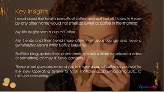 Key Insights
I read about the health benefits of coffee and stuff but all I know is A rose
by any other name would not smell as sweet as coffee in the morning
My life begins with a cup of Coffee
My friends and their friend more often than usual Lounge and have a
constructive convo while coffee cupping.
Stuff like blog,update their online profiles, crack a ware or upload a video
or something on they lil’ funky gadgets.
These smart guys also remind you to make a cup of coffee as you wait for
the new Operating Sytem to finish innitialising.......Downloading 20%....15
minutes remaining.
eomarketing
 