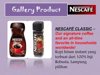NESCAFÉ CLASSIC –
Our signature coffee
and an all-time
favorite in households
worldwide!
Kopi hitam instant yang
terbuat dari 100% biji
Robusta, Lampung
pilihan
Gallery Product
 