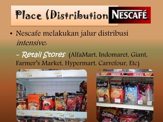 • Nescafe melakukan jalur distribusi
intensive:
- Retail Stores (AlfaMart, Indomaret, Giant,
Farmer’s Market, Hypermart, Carrefour, Etc)
Place (Distribution)
 