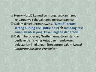  Henry Nestlé kemudian menggunakan nama
keluarganya sebagai nama perusahaannya
 Dalam dialek Jerman Swiss, "Nestlé" berarti
sarang burung kecil (little nest)  lambang rasa
aman, kasih sayang, kekeluargaan dan tradisi.
 Dalam beroperasi, Nestlé memastikan standar
perilaku bisnis yang ketat dan mendukung
pelestarian lingkungan (tercantum dalam Nestlé
Corporate Business Principles).
 