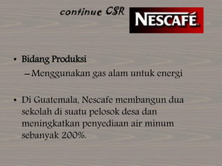 continue CSR
• Bidang Produksi
–Menggunakan gas alam untuk energi
• Di Guatemala, Nescafe membangun dua
sekolah di suatu pelosok desa dan
meningkatkan penyediaan air minum
sebanyak 200%.
 