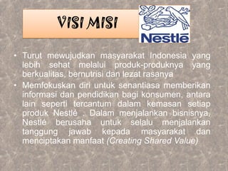 • Turut mewujudkan masyarakat Indonesia yang
lebih sehat melalui produk-produknya yang
berkualitas, bernutrisi dan lezat rasanya
• Memfokuskan diri untuk senantiasa memberikan
informasi dan pendidikan bagi konsumen, antara
lain seperti tercantum dalam kemasan setiap
produk Nestlé . Dalam menjalankan bisnisnya,
Nestlé berusaha untuk selalu menjalankan
tanggung jawab kepada masyarakat dan
menciptakan manfaat (Creating Shared Value)
VISI MISI
 
