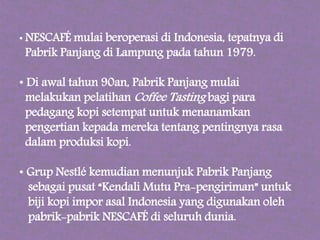 • NESCAFÉ mulai beroperasi di Indonesia, tepatnya di
Pabrik Panjang di Lampung pada tahun 1979.
• Di awal tahun 90an, Pabrik Panjang mulai
melakukan pelatihan Coffee Tasting bagi para
pedagang kopi setempat untuk menanamkan
pengertian kepada mereka tentang pentingnya rasa
dalam produksi kopi.
• Grup Nestlé kemudian menunjuk Pabrik Panjang
sebagai pusat “Kendali Mutu Pra-pengiriman” untuk
biji kopi impor asal Indonesia yang digunakan oleh
pabrik-pabrik NESCAFÉ di seluruh dunia.
 