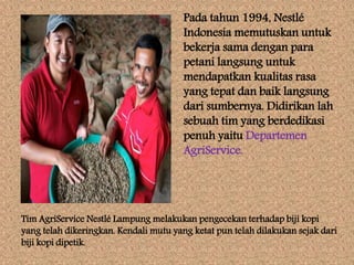 Pada tahun 1994, Nestlé
Indonesia memutuskan untuk
bekerja sama dengan para
petani langsung untuk
mendapatkan kualitas rasa
yang tepat dan baik langsung
dari sumbernya. Didirikan lah
sebuah tim yang berdedikasi
penuh yaitu Departemen
AgriService.
Tim AgriService Nestlé Lampung melakukan pengecekan terhadap biji kopi
yang telah dikeringkan. Kendali mutu yang ketat pun telah dilakukan sejak dari
biji kopi dipetik.
 