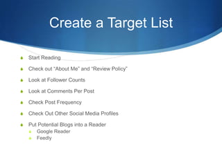 Create a Target List
S Start Reading
S Check out “About Me” and “Review Policy”
S Look at Follower Counts
S Look at Comments Per Post
S Check Post Frequency
S Check Out Other Social Media Profiles
S Put Potential Blogs into a Reader
S Google Reader
S Feedly
 