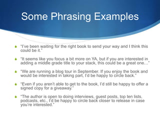 Some Phrasing Examples
S “I’ve been waiting for the right book to send your way and I think this
could be it.”
S “It seems like you focus a bit more on YA, but if you are interested in
adding a middle grade title to your stack, this could be a great one…”
S “We are running a blog tour in September. If you enjoy the book and
would be interested in taking part, I’d be happy to circle back.”
S “Even if you aren’t able to get to the book, I’d still be happy to offer a
signed copy for a giveaway.”
S “The author is open to doing interviews, guest posts, top ten lists,
podcasts, etc., I’d be happy to circle back closer to release in case
you’re interested.”
 