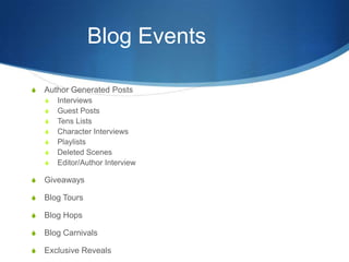 Blog Events
S Author Generated Posts
S Interviews
S Guest Posts
S Tens Lists
S Character Interviews
S Playlists
S Deleted Scenes
S Editor/Author Interview
S Giveaways
S Blog Tours
S Blog Hops
S Blog Carnivals
S Exclusive Reveals
 