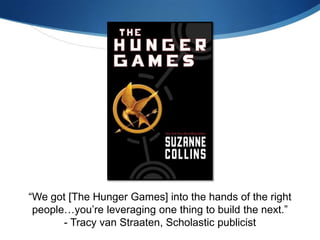 “We got [The Hunger Games] into the hands of the right
 people…you’re leveraging one thing to build the next.”
       - Tracy van Straaten, Scholastic publicist
 