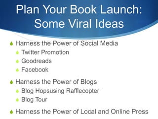 Plan Your Book Launch:
     Some Viral Ideas
S Harness the Power of Social Media
  S Twitter Promotion
  S Goodreads
  S Facebook

S Harness the Power of Blogs
  S Blog Hopsusing Rafflecopter
  S Blog Tour

S Harness the Power of Local and Online Press
 