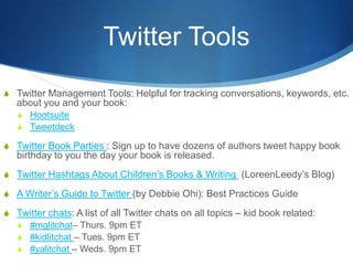 Twitter Tools
S Twitter Management Tools: Helpful for tracking conversations, keywords, etc.
   about you and your book:
   S Hootsuite
   S Tweetdeck

S Twitter Book Parties : Sign up to have dozens of authors tweet happy book
   birthday to you the day your book is released.
S Twitter Hashtags About Children’s Books & Writing (LoreenLeedy’s Blog)

S A Writer’s Guide to Twitter (by Debbie Ohi): Best Practices Guide

S Twitter chats: A list of all Twitter chats on all topics – kid book related:
  S #mglitchat– Thurs. 9pm ET
  S #kidlitchat – Tues. 9pm ET
  S #yalitchat – Weds. 9pm ET
 