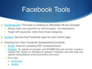 Facebook Tools

S Facebook Ads: The tools to creating an affordable FB ad campaign
  S Always base your payment on click-throughs, not impressions
  S Target with keywords, rather than broad categories

S Involver: Get two free Facebook apps for your author page

S Creating Your Own Facebook Sweepstakes/Contests:
  S Scribd: Good for uploading PDF excerpts/artwork
  S Woobox: To upload an excerpt, pull SCRIBD file and use the “create a
     custom tab” option on Woobox to upload it. Woobox can also help you
     upload sweepstakes announcements and more.
   S For a fee:
      S   Northsocial
      S   Wildfire
 