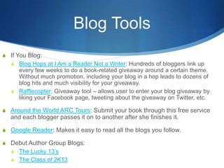 Blog Tools
S If You Blog:
  S Blog Hops at I Am a Reader Not a Writer: Hundreds of bloggers link up
     every few weeks to do a book-related giveaway around a certain theme.
     Without much promotion, including your blog in a hop leads to dozens of
     blog hits and much visibility for your giveaway.
   S Rafflecopter: Giveaway tool – allows user to enter your blog giveaway by
     liking your Facebook page, tweeting about the giveaway on Twitter, etc.

S Around the World ARC Tours: Submit your book through this free service
   and each blogger passes it on to another after she finishes it.

S Google Reader: Makes it easy to read all the blogs you follow.

S Debut Author Group Blogs:
  S The Lucky 13’s
  S The Class of 2K13
 