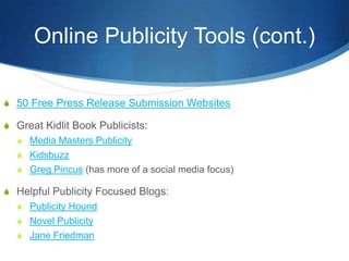 Online Publicity Tools (cont.)

S 50 Free Press Release Submission Websites

S Great Kidlit Book Publicists:
  S Media Masters Publicity
  S Kidsbuzz
  S Greg Pincus (has more of a social media focus)

S Helpful Publicity Focused Blogs:
  S Publicity Hound
  S Novel Publicity
  S Jane Friedman
 