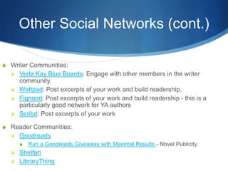 Other Social Networks (cont.)

S Writer Communities:
  S Verla Kay Blue Boards: Engage with other members in the writer
    community.
  S Wattpad: Post excerpts of your work and build readership.
  S Figment: Post excerpts of your work and build readership - this is a
    particularly good network for YA authors
  S Scribd: Post excerpts of your work

S Reader Communities:
  S Goodreads
    S Run a Goodreads Giveaway with Maximal Results - Novel Publicity
  S Shelfari
  S LibraryThing
 