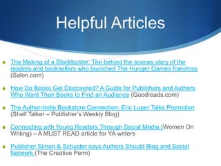 Helpful Articles

S The Making of a Blockbuster: The behind the scenes story of the
  readers and booksellers who launched The Hunger Games franchise
  (Salon.com)

S How Do Books Get Discovered? A Guide for Publishers and Authors
  Who Want Their Books to Find an Audience (Goodreads.com)

S The Author-Indie Bookstore Connection: Eric Luper Talks Promotion
  (Shelf Talker – Publisher’s Weekly Blog)

S Connecting with Young Readers Through Social Media (Women On
  Writing) – A MUST READ article for YA writers

S Publisher Simon & Schuster says Authors Should Blog and Social
  Network (The Creative Penn)
 