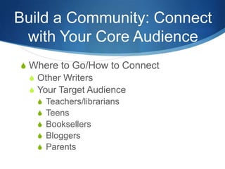 Build a Community: Connect
 with Your Core Audience
S Where to Go/How to Connect
  S Other Writers
  S Your Target Audience
    S Teachers/librarians
    S Teens
    S Booksellers
    S Bloggers
    S Parents
 