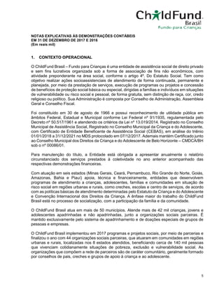 5
NOTAS EXPLICATIVAS ÀS DEMONSTRAÇÕES CONTÁBEIS
EM 31 DE DEZEMBRO DE 2017 E 2016
(Em reais mil)
1. CONTEXTO OPERACIONAL
O ChildFund Brasil – Fundo para Crianças é uma entidade de assistência social de direito privado
e sem fins lucrativos organizada sob a forma de associação de fins não econômicos, com
atividade preponderante na área social, conforme o artigo 4º. Do Estatuto Social. Tem como
objetivo realizar ações socioassistenciais de atendimento de forma continuada, permanente e
planejada, por meio da prestação de serviços, execução de programas ou projetos e concessão
de benefícios de proteção social básica ou especial, dirigidas a famílias e indivíduos em situações
de vulnerabilidade ou risco social e pessoal, de forma gratuita, sem distinção de raça, cor, credo
religioso ou político. Sua Administração é composta por Conselho de Administração, Assembleia
Geral e Conselho Fiscal.
Foi constituído em 30 de agosto de 1966 e possui reconhecimento de utilidade pública em
âmbitos Federal, Estadual e Municipal conforme Lei Federal nº 91/1935, regulamentada pelo
Decreto nº 50.517/1961 e atendendo os critérios da Lei nº 13.019/2014. Registrado no Conselho
Municipal de Assistência Social, Registrado no Conselho Municipal da Criança e do Adolescente,
com Certificado de Entidade Beneficente de Assistência Social (CEBAS), em análise do triênio
01/01/2018 a 31/12/2021 no MDS protocolado em 07/12/2017. Ademais mantém Certificado junto
ao Conselho Municipal dos Direitos da Criança e do Adolescente de Belo Horizonte – CMDCA/BH
sob o nº 00086/01.
Para manutenção do título, a Entidade está obrigada a apresentar anualmente o relatório
circunstanciado dos serviços prestados à coletividade no ano anterior acompanhado das
respectivas demonstrações financeiras.
Com atuação em seis estados (Minas Gerais, Ceará, Pernambuco, Rio Grande do Norte, Goiás,
Amazonas, Bahia e Piauí) apoia, técnica e financeiramente, entidades que desenvolvem
programas de atendimento a crianças, adolescentes, famílias e comunidades em situação de
risco social em regiões urbanas e rurais, como creches, escolas e centro de serviços, de acordo
com as políticas básicas de atendimento determinadas pelo Estatuto da Criança e do Adolescente
e Convenção Internacional dos Direitos da Criança. A ênfase maior do trabalho do ChildFund
Brasil está no processo de socialização, com a participação da família e da comunidade.
O ChildFund Brasil atua em mais de 50 municípios. Atende mais de 42 mil crianças, jovens e
adolescentes apadrinhadas e não apadrinhadas, junto a organizações sociais parceiras. É
mantido exclusivamente pelo sistema de apadrinhamento e de doações especiais de grupos de
pessoas e empresas.
O ChildFund Brasil implementou em 2017 programas e projetos sociais, por meio de parcerias e
finalizou o ano com 44 organizações sociais parceiras, que atuaram em comunidades em regiões
urbanas e rurais, localizadas nos 8 estados atendidos, beneficiando cerca de 140 mil pessoas
que vivenciam cotidianamente situações de pobreza, exclusão e vulnerabilidade social. As
organizações que compõem a rede de parceiros são de caráter comunitário, geralmente formado
por conselhos de pais, creches e grupos de apoio à criança e ao adolescente.
 