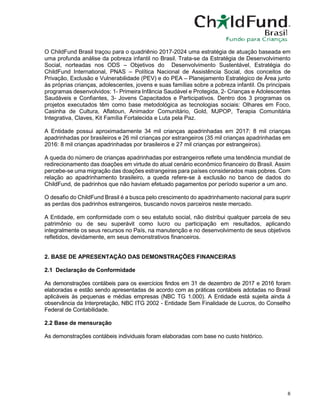 6
O ChildFund Brasil traçou para o quadriênio 2017-2024 uma estratégia de atuação baseada em
uma profunda análise da pobreza infantil no Brasil. Trata-se da Estratégia de Desenvolvimento
Social, norteadas nos ODS – Objetivos do Desenvolvimento Sustentável, Estratégia do
ChildFund International, PNAS – Política Nacional de Assistência Social, dos conceitos de
Privação, Exclusão e Vulnerabilidade (PEV) e do PEA – Planejamento Estratégico de Área junto
às próprias crianças, adolescentes, jovens e suas famílias sobre a pobreza infantil. Os principais
programas desenvolvidos: 1- Primeira Infância Saudável e Protegida, 2- Crianças e Adolescentes
Saudáveis e Confiantes, 3- Jovens Capacitados e Participativos. Dentro dos 3 programas os
projetos executados têm como base metodológica as tecnologias sociais: Olhares em Foco,
Casinha de Cultura, Aflatoun, Animador Comunitário, Gold, MJPOP, Terapia Comunitária
Integrativa, Claves, Kit Família Fortalecida e Luta pela Paz.
A Entidade possui aproximadamente 34 mil crianças apadrinhadas em 2017: 8 mil crianças
apadrinhadas por brasileiros e 26 mil crianças por estrangeiros (35 mil crianças apadrinhadas em
2016: 8 mil crianças apadrinhadas por brasileiros e 27 mil crianças por estrangeiros).
A queda do número de crianças apadrinhadas por estrangeiros reflete uma tendência mundial de
redirecionamento das doações em virtude do atual cenário econômico financeiro do Brasil. Assim
percebe-se uma migração das doações estrangeiras para países considerados mais pobres. Com
relação ao apadrinhamento brasileiro, a queda refere-se à exclusão no banco de dados do
ChildFund, de padrinhos que não haviam efetuado pagamentos por período superior a um ano.
O desafio do ChildFund Brasil é a busca pelo crescimento do apadrinhamento nacional para suprir
as perdas dos padrinhos estrangeiros, buscando novos parceiros neste mercado.
A Entidade, em conformidade com o seu estatuto social, não distribui qualquer parcela de seu
patrimônio ou de seu superávit como lucro ou participação em resultados, aplicando
integralmente os seus recursos no País, na manutenção e no desenvolvimento de seus objetivos
refletidos, devidamente, em seus demonstrativos financeiros.
2. BASE DE APRESENTAÇÃO DAS DEMONSTRAÇÕES FINANCEIRAS
2.1 Declaração de Conformidade
As demonstrações contábeis para os exercícios findos em 31 de dezembro de 2017 e 2016 foram
elaboradas e estão sendo apresentadas de acordo com as práticas contábeis adotadas no Brasil
aplicáveis às pequenas e médias empresas (NBC TG 1.000). A Entidade está sujeita ainda à
observância da Interpretação, NBC ITG 2002 - Entidade Sem Finalidade de Lucros, do Conselho
Federal de Contabilidade.
2.2 Base de mensuração
As demonstrações contábeis individuais foram elaboradas com base no custo histórico.
 