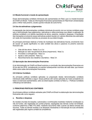 7
2.3 Moeda funcional e moeda de apresentação
Essas demonstrações contábeis individuais são apresentadas em Real, que é a moeda funcional
da ChildFund Brasil. Todas as informações financeiras apresentadas em Real foram arredondadas
para o milhar mais próximo, exceto quando indicado de outra forma.
2.4 Uso de estimativas e julgamentos
A preparação das demonstrações contábeis individuais de acordo com as normas contábeis exige
que a Administração faça julgamentos, estimativas e utilize premissas que afetam a aplicação de
políticas contábeis e os valores reportados de ativos, passivos, receitas e despesas. A liquidação
das transações envolvendo essas estimativas poderá resultar em valores diferentes dos estimados
em razão de imprecisões inerentes ao processo da sua determinação.
As principais premissas relativas a fontes de incertezas nas estimativas futuras, envolvendo risco
de causar um ajuste significativo no valor contábil dos ativos e passivos no próximo exercício
financeiro são:
• Vida útil dos ativos - Notas 3.c e 3.d
• Redução ao valor recuperável de ativos (impairment) - Nota 3.c
• Provisões e contingências - Nota 3.e
• Ajuste a valor presente - Nota 3.g
• Reconhecimento dos trabalhos voluntários – Nota 3.h
2.5 Aprovação das demonstrações financeiras
A de Administração da ChildFund Brasil autorizou a conclusão das demonstrações financeiras em
20 de abril de 2018, considerando os eventos subsequentes ocorridos até esta data, que tiveram
efeito sobre estas demonstrações financeiras.
2.6 Critérios Contábeis
As principais políticas contábeis aplicadas na preparação destas demonstrações contábeis
individuais estão definidas a seguir. Essas políticas vêm sendo aplicadas de modo consistente em
todos os exercícios apresentados, salvo as observações contidas na Nota 3.j – Políticas Contábeis
e Mudança de Estimativa.
3. PRINCIPAIS PRÁTICAS CONTÁBEIS
As principais práticas contábeis adotadas pela ChildFund Brasil na elaboração das demonstrações
financeiras são como seguem:
a. Receitas e despesas
As receitas oriundas de doações, subvenções e contribuições recebidas mediante constituição ou
não de fundos, são registradas em contas próprias, segregadas das demais contas da Entidade,
conforme determina a NBC ITG 2002, mediante documento hábil, quando da efetiva entrada dos
recursos. Todas as demais receitas e as despesas necessárias à manutenção de suas atividades
são registradas pelo regime contábil da competência.
 