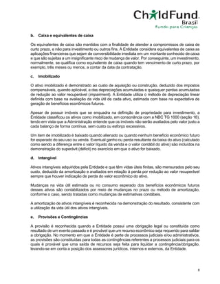 8
b. Caixa e equivalentes de caixa
Os equivalentes de caixa são mantidos com a finalidade de atender a compromissos de caixa de
curto prazo, e não para investimento ou outros fins. A Entidade considera equivalentes de caixa as
aplicações financeiras que sejam de conversibilidade imediata em um montante conhecido de caixa
e que são sujeitas a um insignificante risco de mudança de valor. Por conseguinte, um investimento,
normalmente, se qualifica como equivalente de caixa quando tem vencimento de curto prazo, por
exemplo, três meses ou menos, a contar da data da contratação.
c. Imobilizado
O ativo imobilizado é demonstrado ao custo de aquisição ou construção, deduzido dos impostos
compensáveis, quando aplicável, e das depreciações acumuladas e quaisquer perdas acumuladas
de redução ao valor recuperável (impairment). A Entidade utiliza o método de depreciação linear
definida com base na avaliação da vida útil de cada ativo, estimada com base na expectativa de
geração de benefícios econômicos futuros.
Apesar de possuir imóveis que se enquadra na definição de propriedade para investimento, a
Entidade classificou os ativos como imobilizado, em consonância com a NBC TG 1000 (seção 16),
tendo em vista que a Administração entende que os imóveis não serão avaliados pelo valor justo a
cada balanço de forma contínua, sem custo ou esforço excessivos.
Um item de imobilizado é baixado quando alienado ou quando nenhum benefício econômico futuro
for esperado do seu uso ou venda. Eventual ganho ou perda resultante da baixa do ativo (calculado
como sendo a diferença entre o valor líquido da venda e o valor contábil do ativo) são incluídos na
demonstração do superávit (déficit) no exercício em que o ativo for baixado.
d. Intangível
Ativos intangíveis adquiridos pela Entidade e que têm vidas úteis finitas, são mensurados pelo seu
custo, deduzido da amortização e avaliados em relação à perda por redução ao valor recuperável
sempre que houver indicação de perda do valor econômico do ativo.
Mudanças na vida útil estimada ou no consumo esperado dos benefícios econômicos futuros
desses ativos são contabilizados por meio de mudanças no prazo ou método de amortização,
conforme o caso, sendo tratadas como mudanças de estimativas contábeis.
A amortização de ativos intangíveis é reconhecida na demonstração do resultado, consistente com
a utilização da vida útil dos ativos intangíveis.
e. Provisões e Contingências
A provisão é reconhecida quando a Entidade possui uma obrigação legal ou constituída como
resultado de um evento passado e é provável que um recurso econômico seja requerido para saldar
a obrigação. No momento em que a Entidade é parte de processos judiciais e/ou administrativos,
as provisões são constituídas para todas as contingências referentes a processos judiciais para os
quais é provável que uma saída de recursos seja feita para liquidar a contingência/obrigação,
levando-se em conta a posição dos assessores jurídicos, internos e externos, da Entidade.
 