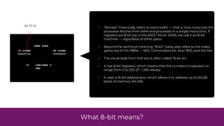 What 8-bit means?
• “Bitness” historically refers to word width — that is, how many bits the
processor fetches from RAM and processes in a single instruction. If
registers are 8-bit (as in the 6502 / Ricoh 2A03), we call it an 8-bit
machine — regardless of other specs.
• Beyond the technical meaning, “8-bit” today also refers to the video
game era of the 1980s — NES, Commodore 64, Atari 800, and the like.
• The visual style from that era is often called “8-bit art.
• It has 8-bit registers, which means that the numbers it operates on
range from 0 to 255 (2⁸ = 256 values).
• It uses a 16-bit address bus, which allows it to address up to 65,536
bytes of memory (64 KB).
00 77 10
 