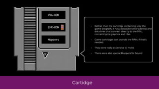 Cartidge
PRG-ROM
CHR-ROM
Mappers
• Rather than the cartridge containing only the
game program, it has a separate set of address and
data lines that connect directly to the PPU,
containing its graphics and tiles.
• Game cartridges can provide the RAM, if that’s
needed.
• They were really expensive to make
• There were also special Mappers for Sound
 