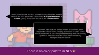 The NES didn’t have a true combined RGB palette like modern
devices. Its PPU generated colors from 16 brightness levels ×
12 hues, giving a theoretical total of 192 combinations.
However, NES features a
fi
xed palette of 64 colors, each
assigned a unique index ranging from 0x00 to 0x3F. These
indices are stored in the PPU palette memory and are used by
games to reference speci
fi
c colors when rendering
backgrounds and sprites.
There is no color palette in NES 🤷
 
