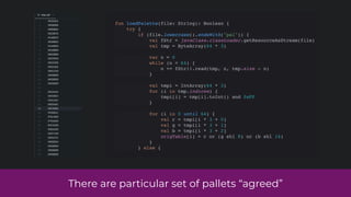fun loadPalette(file: String): Boolean {
try {
if (file.lowercase().endsWith("pal")) {
val fStr = javaClass.classLoader.getResourceAsStream(file)
val tmp = ByteArray(64 * 3)
var n = 0
while (n < 64) {
n += fStr!!.read(tmp, n, tmp.size - n)
}
val tmpi = IntArray(64 * 3)
for (i in tmp.indices) {
tmpi[i] = tmp[i].toInt() and 0xFF
}
for (i in 0 until 64) {
val r = tmpi[i * 3 + 0]
val g = tmpi[i * 3 + 1]
val b = tmpi[i * 3 + 2]
origTable[i] = r or (g shl 8) or (b shl 16)
}
} else {
There are particular set of pallets “agreed”
 