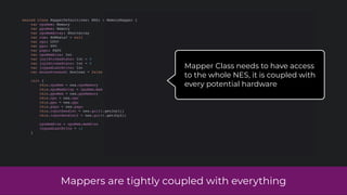 Mappers are tightly coupled with everything
sealed class MapperDefault(nes: NES) : MemoryMapper {
var cpuMem: Memory
var ppuMem: Memory
var cpuMemArray: ShortArray
var rom: ROMData? = null
var cpu: CPU?
var ppu: PPU
var papu: PAPU
var cpuMemSize: Int
var joy1StrobeState: Int = 0
var joy2StrobeState: Int = 0
var joypadLastWrite: Int
var mousePressed: Boolean = false
init {
this.cpuMem = nes.cpuMemory
this.cpuMemArray = cpuMem.mem
this.ppuMem = nes.ppuMemory
this.cpu = nes.cpu
this.ppu = nes.ppu
this.papu = nes.papu
this.inputHandler = nes.gui!!.getJoy1()
this.inputHandler2 = nes.gui!!.getJoy2()
cpuMemSize = cpuMem.memSize
joypadLastWrite = -1
}
Mapper Class needs to have access
to the whole NES, it is coupled with
every potential hardware
 