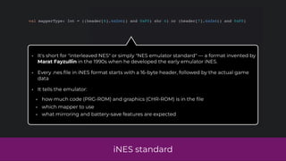 iNES standard
val mapperType: Int = ((header[6].toInt() and 0xF0) shr 4) or (header[7].toInt() and 0xF0)
• It's short for "interleaved NES" or simply "NES emulator standard" — a format invented by
Marat Fayzullin in the 1990s when he developed the early emulator iNES.
• Every .nes
fi
le in iNES format starts with a 16-byte header, followed by the actual game
data
• It tells the emulator:
• how much code (PRG-ROM) and graphics (CHR-ROM) is in the
fi
le
• which mapper to use
• what mirroring and battery-save features are expected
 