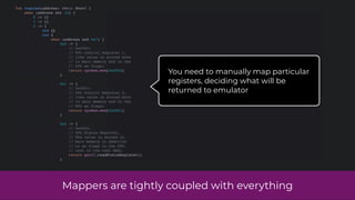 Mappers are tightly coupled with everything
fun regLoad(address: Int): Short {
when (address shr 12) {
0 -> {}
1 -> {}
2 -> {
run {}
run {
when (address and 0x7) {
0x0 -> {
// 0x2000:
// PPU Control Register 1.
// (the value is stored both
// in main memory and in the
// PPU as flags)
return cpuMem.mem[0x2000]
}
0x1 -> {
// 0x2001:
// PPU Control Register 2.
// (the value is stored both
// in main memory and in the
// PPU as flags)
return cpuMem.mem[0x2001]
}
0x2 -> {
// 0x2002:
// PPU Status Register.
// The value is stored in
// main memory in addition
// to as flags in the PPU.
// (not in the real NES)
return ppu!!.readStatusRegister()
}
You need to manually map particular
registers, deciding what will be
returned to emulator
 