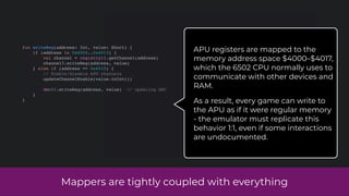 Mappers are tightly coupled with everything
fun writeReg(address: Int, value: Short) {
if (address in 0x4000..0x4013) {
val channel = registry!!.getChannel(address)
channel?.writeReg(address, value)
} else if (address == 0x4015) {
// Enable/disable APU channels
updateChannelEnable(value.toInt())
dmc!!.writeReg(address, value) // updating DMC
}
}
APU registers are mapped to the
memory address space $4000–$4017,
which the 6502 CPU normally uses to
communicate with other devices and
RAM.
As a result, every game can write to
the APU as if it were regular memory
- the emulator must replicate this
behavior 1:1, even if some interactions
are undocumented.
 