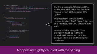 Mappers are tightly coupled with everything
if (dmc!!.isEnabled) {
dmc!!.shiftCounter -= (nCycles shl 3)
while (dmc!!.shiftCounter <= 0 && dmc!!.dmaFrequency > 0) {
dmc!!.shiftCounter += dmc!!.dmaFrequency
cpu.stallCycle(CPU.IRQ_NORMAL)
}
}
class CPU() {
private var stallCycles = 0
fun tick() {
if (stallCycles > 0) {
stallCycles--
return // CPU wait
}
val opcode = bus.read(PC++)
executeOpcode(opcode)
}
fun stallCycle() {
stallCycles++
}
}
DMC is a special APU channel that
autonomously loads samples from
memory - but at the cost of CPU
cycles!
This fragment simulates the
moments when DMC "steals" the bus
on a real NES, the CPU simply has to
wait.
In an emulator, delays in code
execution must be faithfully
reproduced to ensure the sound
behaves like it did on the original
hardware.
 