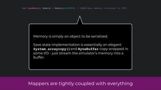 Mappers are tightly coupled with everything
val cpuMemory: Memory = Memory(0x10000) // WRAM Main memory (internal to CPU)
Memory is simply an object to be serialized.
Save state implementation is essentially an elegant
System.arraycopy()and ByteBuffer copy wrapped in
some I/O - just stream the emulator’s memory into a
buffer.
 