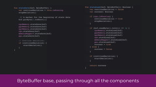 ByteBuffer base, passing through all the components
fun stateLoad(buf: ByteBuffer): Boolean {
var continueEmulation = false
val success: Boolean
if (cpu.isRunning) {
continueEmulation = true
stopEmulation()
}
if (buf.readByte().toInt() == 1) {
cpuMemory.stateLoad(buf)
ppuMemory.stateLoad(buf)
sprMemory.stateLoad(buf)
cpu.stateLoad(buf)
memoryMapper?.stateLoad(buf)
ppu.stateLoad(buf)
success = true
} else {
success = false
}
if (continueEmulation) {
startEmulation()
}
return success
}
fun stateSave(buf: ByteBuffer) {
val continueEmulation = this.isRunning
stopEmulation()
// A marker for the beginning of state data
buf.putByte(1.toShort())
cpuMemory.stateSave(buf)
ppuMemory.stateSave(buf)
sprMemory.stateSave(buf)
cpu.stateSave(buf)
memoryMapper?.stateSave(buf)
ppu.stateSave(buf)
// Continue emulation:
if (continueEmulation) {
startEmulation()
}
}
 