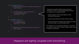 Mappers are tightly coupled with everything
fun startEmulation() {
if (Globals.enableSound && !papu.isRunning) {
papu.start()
}
if (isRomLoaded && !cpu.isRunning) {
cpu.beginExecution()
isRunning = true
}
}
fun stopEmulation() {
if (cpu.isRunning) {
cpu.endExecution()
isRunning = false
}
if (Globals.enableSound && papu.isRunning) {
papu.stop()
}
}
• Stopping emulation before saving ensures
coherent, atomic, and restorable state without
corruption or inconsistency like.
• Capturing part of the state before a CPU
instruction executes
• Capturing another part after a PPU change
• Saving values mid-update (e.g. halfway through
a frame render or sound buffer push)
• This leads to an inconsistent snapshot - and when
you restore it later, the emulator might crash, hang,
or behave incorrectly.
 