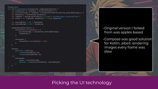 Picking the UI technology
@Composable
fun NESScreenRenderer(screenView: ComposeScreenView) {
var frameCount by remember { mutableStateOf(0) }
var currentBitmap by remember { mutableStateOf(screenView.getFrameBitmap()) }
val baseScale = screenView.getScale()
val isMacOS = System.getProperty("os.name").toLowerCase().contains("mac")
val scale = if (isMacOS) baseScale * 2 else baseScale
val scaledWidth = 256 * baseScale
val scaledHeight = 240 * baseScale
DisposableEffect(Unit) {
screenView.onFrameReady = {
currentBitmap = screenView.getFrameBitmap()
frameCount++
}
onDispose {
screenView.onFrameReady = null
}
}
Canvas(
modifier = Modifier
.width(scaledWidth.dp)
.height(scaledHeight.dp)
) {
drawImage(
image = currentBitmap,
dstSize = IntSize(scaledWidth, scaledHeight)
)
}
}
•Original version I forked
from was apples based
•Compose was good solution
for Kotlin, albeit rendering
images every frame was
slow
 