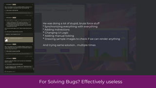 For Solving Bugs? Effectively useless
He was doing a lot of stupid, brute force stuff
* Synchronizing everything with everything
* Adding indirections
* Changing UI Logic
* Adding manual ticking
* Drawing sample images to check if we can render anything
And trying same solution… multiple times
 