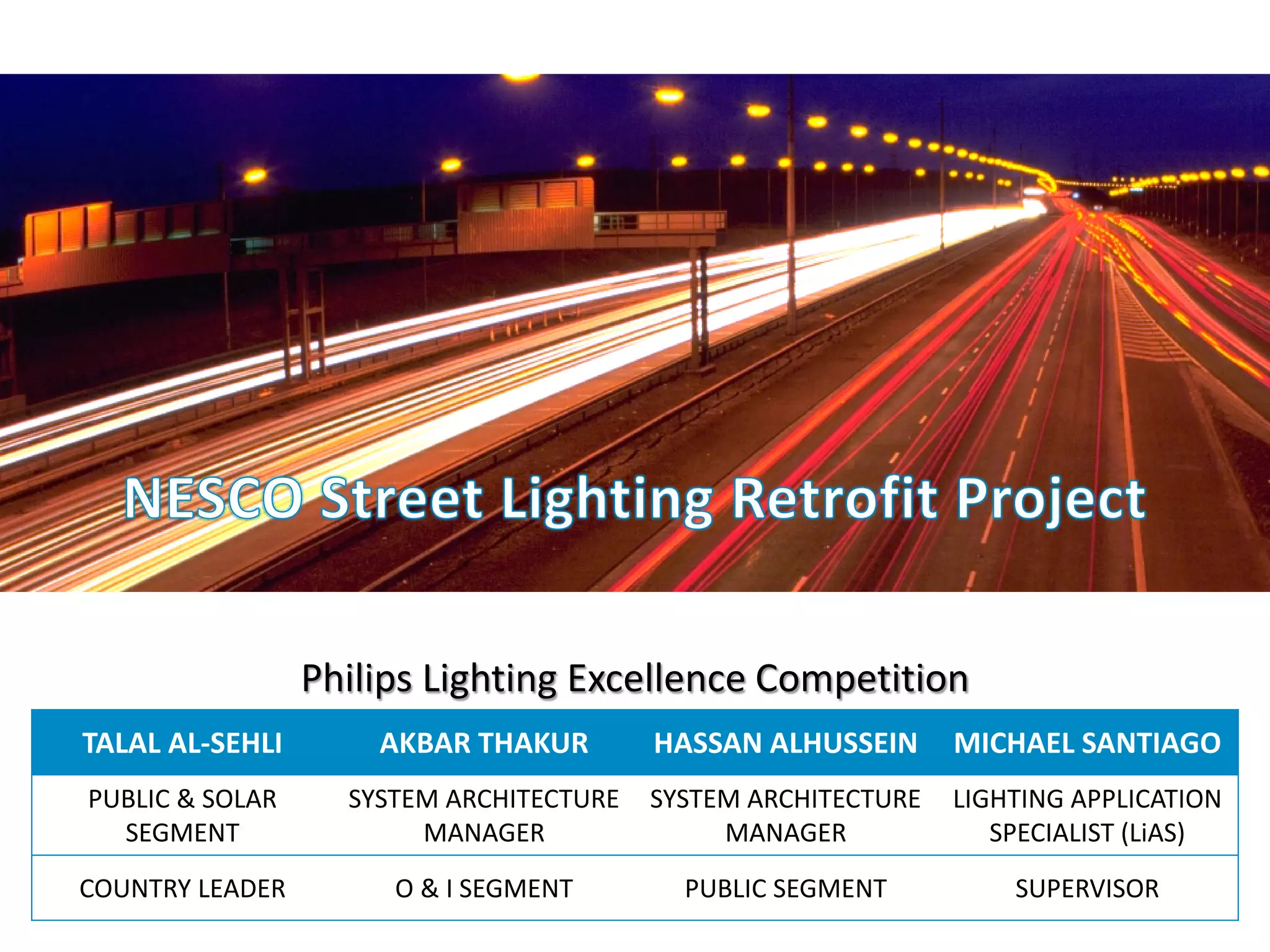 November 01, 2013 _Sector Confidential1
TALAL AL-SEHLI AKBAR THAKUR HASSAN ALHUSSEIN MICHAEL SANTIAGO
PUBLIC & SOLAR
SEGMENT
SYSTEM ARCHITECTURE
MANAGER
SYSTEM ARCHITECTURE
MANAGER
LIGHTING APPLICATION
SPECIALIST (LiAS)
COUNTRY LEADER O & I SEGMENT PUBLIC SEGMENT SUPERVISOR
Philips Lighting Excellence Competition
 