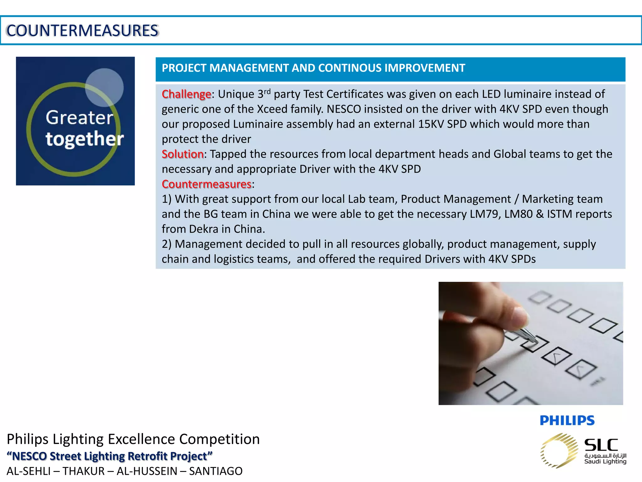 November 01, 2013 _Sector Confidential15
COUNTERMEASURES
Philips Lighting Excellence Competition
“NESCO Street Lighting Retrofit Project”
AL-SEHLI – THAKUR – AL-HUSSEIN – SANTIAGO
PROJECT MANAGEMENT AND CONTINOUS IMPROVEMENT
Challenge: Unique 3rd party Test Certificates was given on each LED luminaire instead of
generic one of the Xceed family. NESCO insisted on the driver with 4KV SPD even though
our proposed Luminaire assembly had an external 15KV SPD which would more than
protect the driver
Solution: Tapped the resources from local department heads and Global teams to get the
necessary and appropriate Driver with the 4KV SPD
Countermeasures:
1) With great support from our local Lab team, Product Management / Marketing team
and the BG team in China we were able to get the necessary LM79, LM80 & ISTM reports
from Dekra in China.
2) Management decided to pull in all resources globally, product management, supply
chain and logistics teams, and offered the required Drivers with 4KV SPDs
 