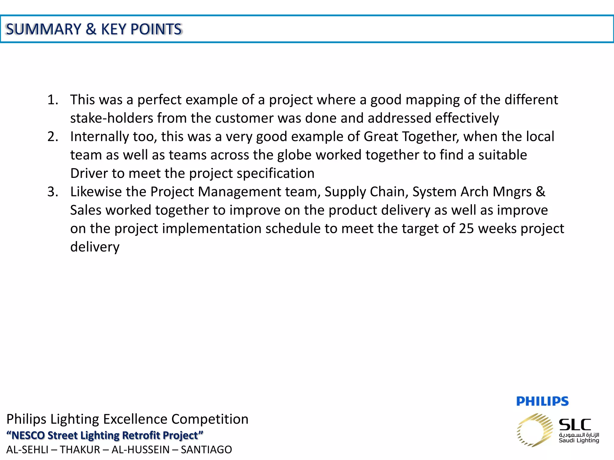 November 01, 2013 _Sector Confidential18
SUMMARY & KEY POINTS
Philips Lighting Excellence Competition
“NESCO Street Lighting Retrofit Project”
AL-SEHLI – THAKUR – AL-HUSSEIN – SANTIAGO
1. This was a perfect example of a project where a good mapping of the different
stake-holders from the customer was done and addressed effectively
2. Internally too, this was a very good example of Great Together, when the local
team as well as teams across the globe worked together to find a suitable
Driver to meet the project specification
3. Likewise the Project Management team, Supply Chain, System Arch Mngrs &
Sales worked together to improve on the product delivery as well as improve
on the project implementation schedule to meet the target of 25 weeks project
delivery
 