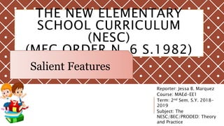 THE NEW ELEMENTARY
SCHOOL CURRICULUM
(NESC)
(MEC ORDER N. 6 S.1982)
Reporter: Jessa B. Marquez
Course: MAEd-EE1
Term: 2nd Sem. S.Y. 2018-
2019
Subject: The
NESC/BEC/PRODED: Theory
and Practice
Salient Features
 