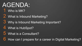 AGENDA: 
1 Who is MK? 
2 What is Inbound Marketing? 
3 Why is Inbound Marketing Important? 
4 What is HubSpot? 
5 What is a Consultant? 
6 How can I prepare for a career in Digital Marketing? 
 