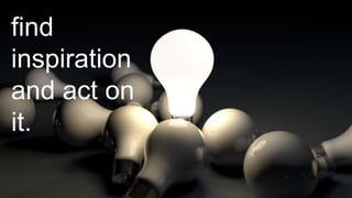 find 
inspiration 
and act on 
it. 
 