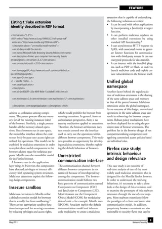 FEATURE

                                                                                             extension that is capable of undertaking
                                                                                             the following nefarious activities:
 Listing 1: Fake extension
                                                                                             • It can be used with other applications
 identity described in RDF format                                                                by incorporating a JavaScript wrapper
                                                                                                 function.
 <?xml version=“1.0”?>                                                                       • It can perform malicious updates on
 <RDF xmlns=“http://www.w3.org/1999/02/22-rdf-syntax-ns#”                                        other installed extensions by using
  xmlns:em=“http://www.mozilla.org/2004/em-rdf#”>                                                standard API functionality.4
  <Description about=“urn:mozilla:install-manifest”>                                         • It uses asynchronous HTTP requests via
  <em:id>Secure Add On</em:id>                                                                   AJAX, with associated events to gener-
  <em:name>Microsoft Safe Browsing Security Policies</em:name>                                   ate listener functions for communica-
  <em:description>Protect your computer from security threats                                    tion with third-party servers. It can use
 em:description><em:version>3.2.7</em:version>                                                   encrypted protocols for data transfer.
  <em:creator>Microsoft – 2010</em:creator>                                                  • It can interact with the installed plug-
                                                                                                 ins, such as PDF or Flash, in order to
  <em:homepageURL>http://www.microsoft.com/en/us/default.as                                      launch malicious code and exploit cer-
 px</em:homepageURL>                                                                             tain vulnerabilities in the browser itself.
  <em:type>2</em:type>
 <! – Mozilla Firefox – >                                                                    Unified global
  <em:targetApplication>
  <Description>                                                                              namespace
  <em:id>{ec8030f7-c20a-464f-9b0e-13a3a9e97384}</em:id>                                      Another factor behind the rapid escala-
                                                                                             tion of malicious extensions is the sharing
  <em:minVersion>3.0</em:minVersion><em:maxVersion>5.*</em:maxVersion>                       of the same address space and memory
                                                                                             as that of the parent browser. Malicious
  </Description></em:targetApplication></Description></RDF>                                  extensions utilise the global namespace.
                                                                                             As an outcome of this design, unrestricted
achieve co-ordination among compo-              which would prohibit the browser from        operations in the same address space can
nents. The parent process allocates mem-        running extensions. In general, from an      result in subverting the browser compo-
ory for all the running instances (tabs)        authorisation perspective, there is no       nents. Robust policy mechanisms have
of the browser. Similarly, a single process     security mechanism applied to extensions.    not been deployed for securing the per-
handles all the memory-related opera-           Therefore, the browser architecture does     sistent state of browser extensions. The
tions. Since browsers run in user space,        not restrain control over the interface      problem lies in the browser design of not
the monolithic interface allows the code        used to carry out the operations within      compartmentalising components and
to run freely because user access rights are    different browser components. This weak-     applying customised access policies based
utilised for operations. This model can be      ness provides an opportunity for develop-    on individual roles.
exploited by malicious extensions in order      ing malicious extensions, thereby exploit-
to exploit these useful components in the                               Firefox case study:
                                                ing the default behaviour of browsers.
browser address space for nefarious pur-
                                                                        intrinsic behaviour
poses. Mozilla uses the monolithic model        Unrestricted
                                                communication interface and design relevance
for its Firefox browser.
   A browser runs in the application
layer (ring 3). However, the components         The communication channel between            This case study is an outcome of
have elevated privileges to interact effi-      different browser components is not          real-time analysis of one of the most
ciently with operating system structures.       restricted because of interdependency        widely used malicious extensions that is
Malicious extensions exploit the follow-        among the components. The browser            designed for the Mozilla Firefox browser.
ing design components.                          communication model follows two              In order to understand the working
                                                basic patterns of communication named        behaviour, it’s necessary to take a close
Insecure sandbox                                Component-to-Component (C2C)                 look at the design of this extension, and
                                                and JavaScript-to-Component (J2C).           to examine the prototype of this malware
Malicious extensions in Mozilla utilise         Most browsers use the Component              extension through the use of code snip-
a default extension model for browsers          Object Model (COM) for modularisa-           pets. Most malware extensions follow
that is actually free from sandboxing.3         tion of code – for example, Mozilla uses     the paradigm of a client and server side
There are no appropriate sandbox func-          XPCOM. Attackers exploit the default         communication model. In addition,
tions incorporated for securing extensions      communication model and inherent             proprietary browser extensions are also
by reducing privileges and access rights,       code modularity to create a malicious        vulnerable to security flaws that can be

                                                                                                                                          9
May 2011                                                                                                               Network Security
 